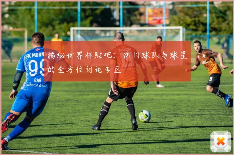揭秘世界杯贴吧:热门球队与球星的全方位讨论专区