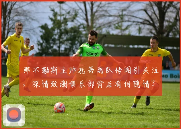 那不勒斯主帅孔蒂离队传闻引关注，深情致谢俱乐部背后有何隐情？