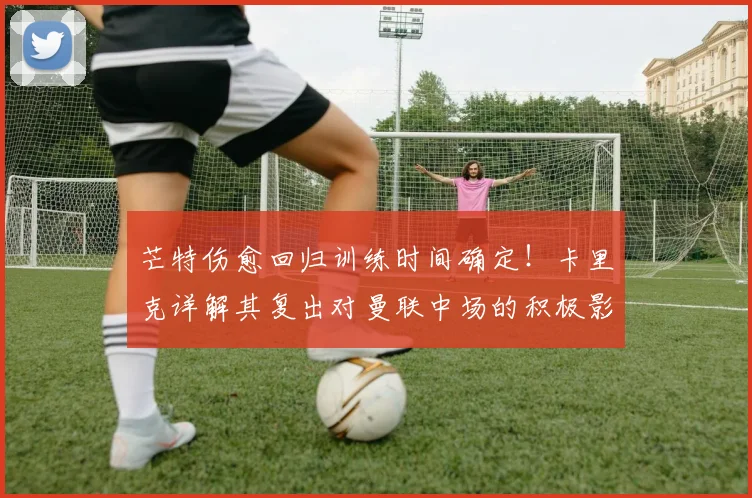 芒特伤愈回归训练时间确定！卡里克详解其复出对曼联中场的积极影响