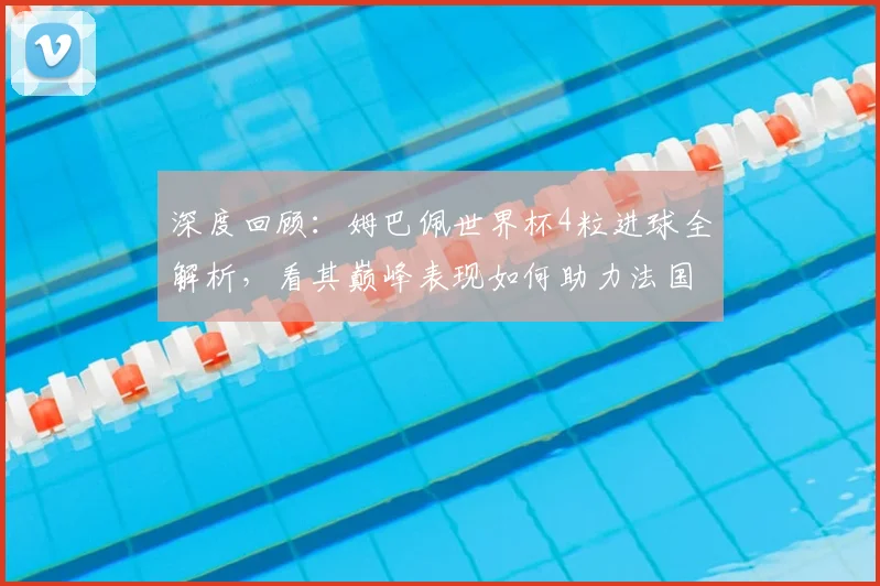 深度回顾：姆巴佩世界杯4粒进球全解析，看其巅峰表现如何助力法国队晋级
